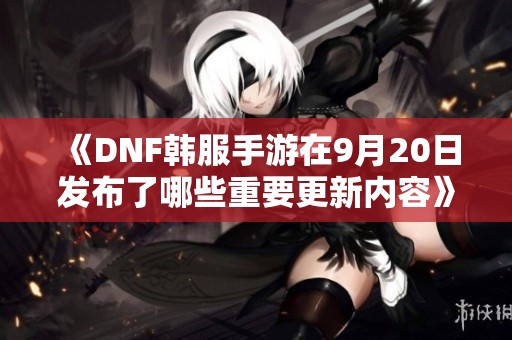 《DNF韩服手游在9月20日发布了哪些重要更新内容》