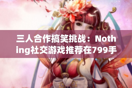 三人合作搞笑挑战：Nothing社交游戏推荐在799手游网体验乐趣