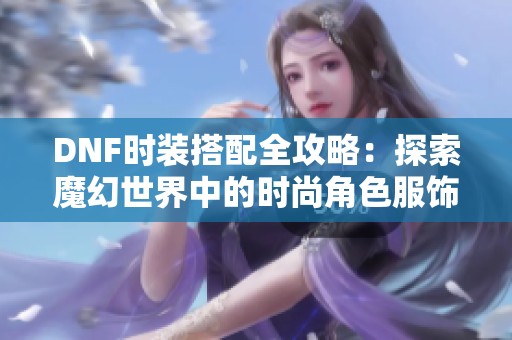 DNF时装搭配全攻略：探索魔幻世界中的时尚角色服饰组合