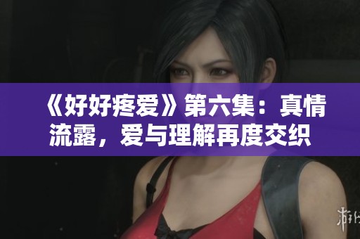 《好好疼爱》第六集：真情流露，爱与理解再度交织