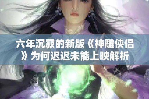六年沉寂的新版《神雕侠侣》为何迟迟未能上映解析
