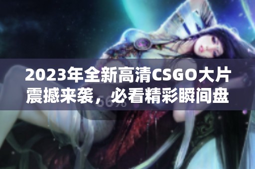 2023年全新高清CSGO大片震撼来袭，必看精彩瞬间盘点