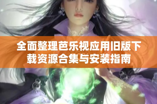 全面整理芭乐视应用旧版下载资源合集与安装指南