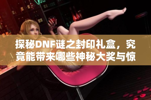 探秘DNF谜之封印礼盒，究竟能带来哪些神秘大奖与惊喜？