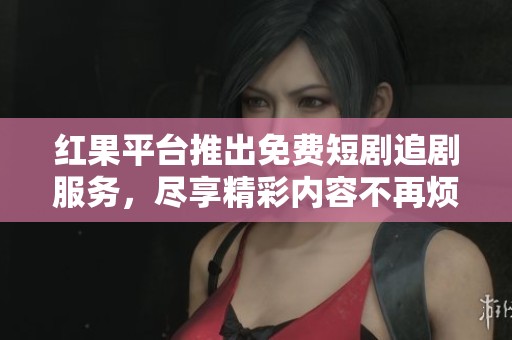 红果平台推出免费短剧追剧服务，尽享精彩内容不再烦恼