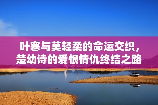 叶寒与莫轻柔的命运交织，楚幼诗的爱恨情仇终结之路解析