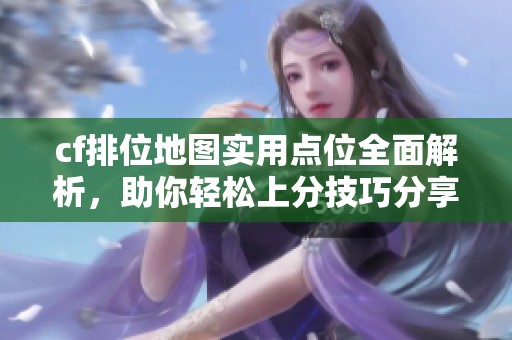 cf排位地图实用点位全面解析，助你轻松上分技巧分享