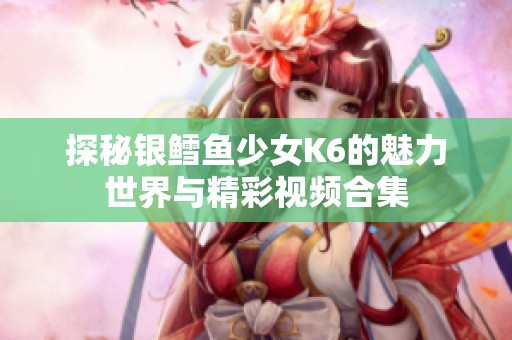 探秘银鳕鱼少女K6的魅力世界与精彩视频合集