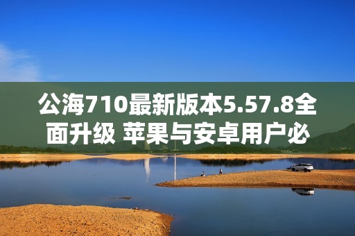 公海710最新版本5.57.8全面升级 苹果与安卓用户必看