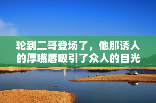 轮到二哥登场了，他那诱人的厚嘴唇吸引了众人的目光