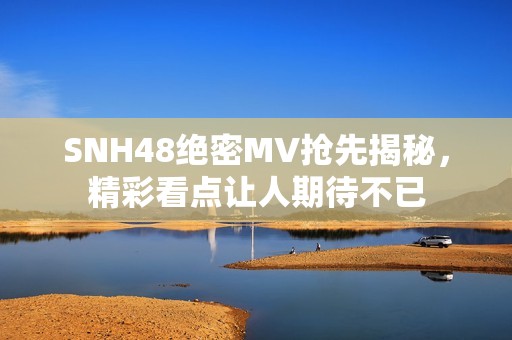 SNH48绝密MV抢先揭秘，精彩看点让人期待不已