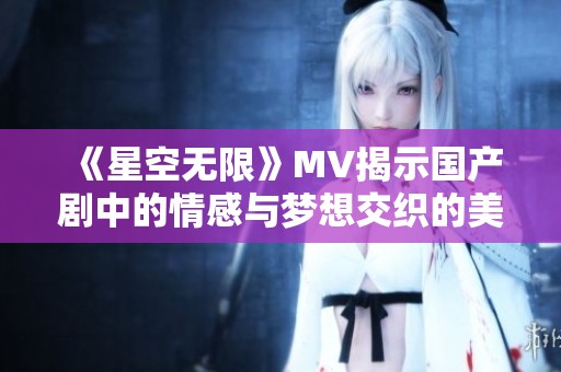 《星空无限》MV揭示国产剧中的情感与梦想交织的美丽画卷