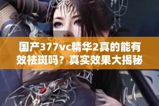 国产377vc精华2真的能有效祛斑吗？真实效果大揭秘！