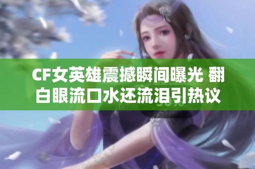 CF女英雄震撼瞬间曝光 翻白眼流口水还流泪引热议