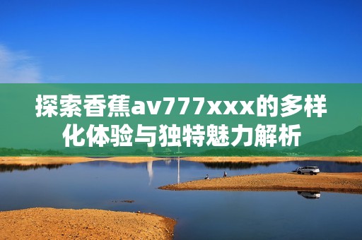 探索香蕉av777xxx的多样化体验与独特魅力解析