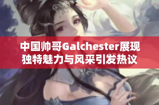 中国帅哥Galchester展现独特魅力与风采引发热议