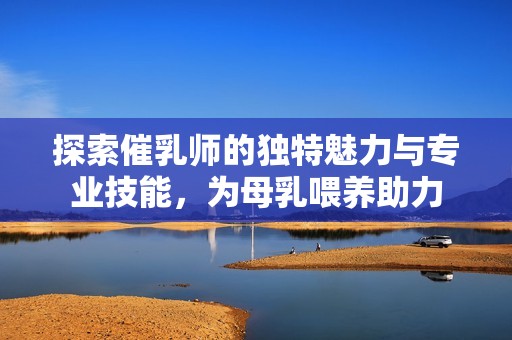 探索催乳师的独特魅力与专业技能，为母乳喂养助力