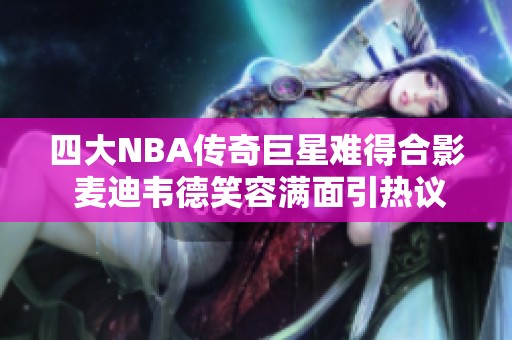 四大NBA传奇巨星难得合影 麦迪韦德笑容满面引热议