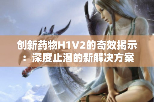 创新药物H1V2的奇效揭示：深度止渴的新解决方案