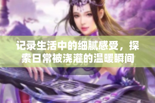 记录生活中的细腻感受，探索日常被浇灌的温暖瞬间