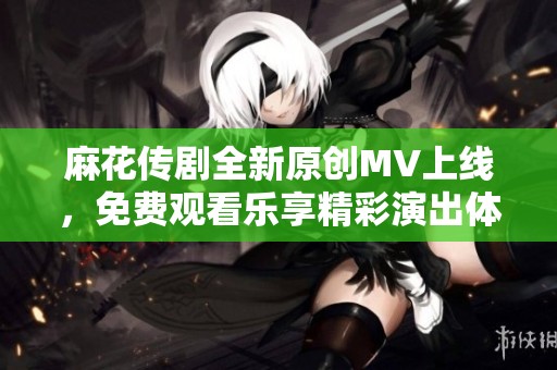 麻花传剧全新原创MV上线，免费观看乐享精彩演出体验！