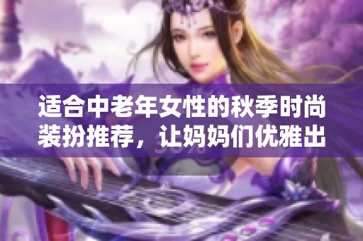 适合中老年女性的秋季时尚装扮推荐，让妈妈们优雅出行