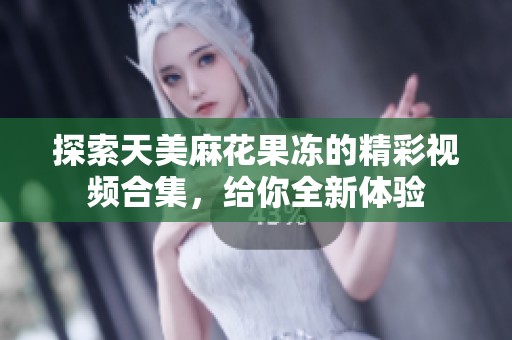 探索天美麻花果冻的精彩视频合集，给你全新体验