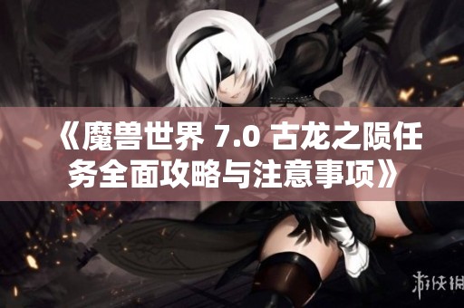 《魔兽世界 7.0 古龙之陨任务全面攻略与注意事项》