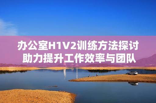 办公室H1V2训练方法探讨 助力提升工作效率与团队协作