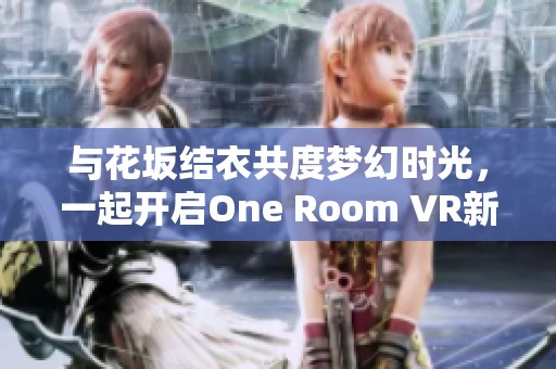 与花坂结衣共度梦幻时光，一起开启One Room VR新篇章之旅