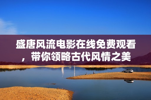 盛唐风流电影在线免费观看，带你领略古代风情之美