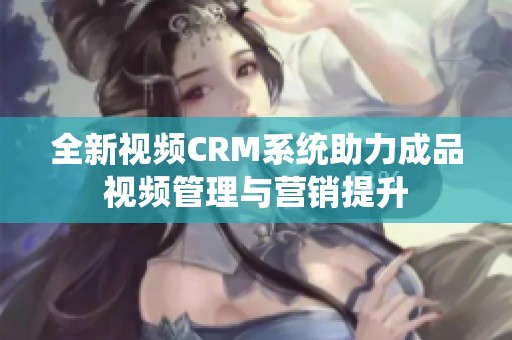 全新视频CRM系统助力成品视频管理与营销提升