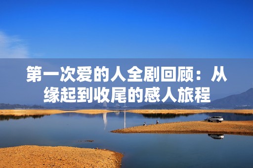 第一次爱的人全剧回顾：从缘起到收尾的感人旅程