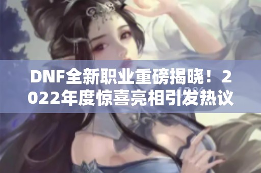 DNF全新职业重磅揭晓！2022年度惊喜亮相引发热议