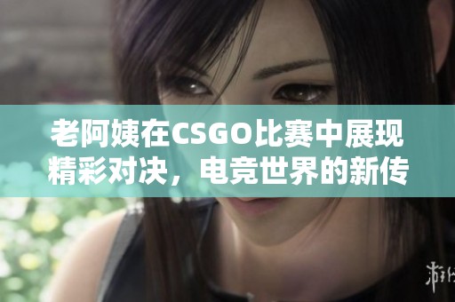 老阿姨在CSGO比赛中展现精彩对决，电竞世界的新传奇