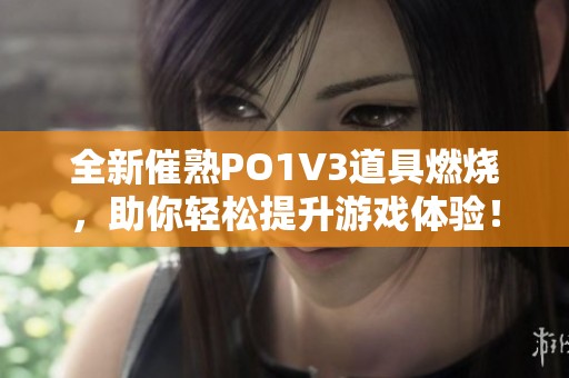 全新催熟PO1V3道具燃烧，助你轻松提升游戏体验！