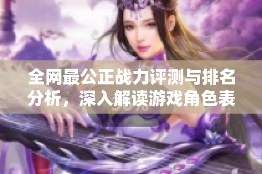 全网最公正战力评测与排名分析，深入解读游戏角色表现