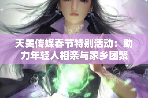 天美传媒春节特别活动：助力年轻人相亲与家乡团聚