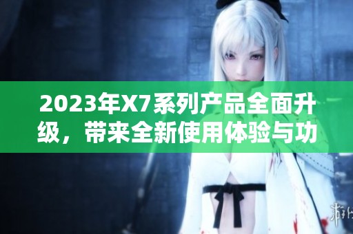 2023年X7系列产品全面升级，带来全新使用体验与功能解析