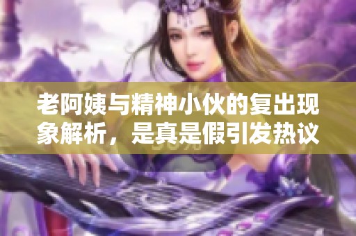 老阿姨与精神小伙的复出现象解析，是真是假引发热议