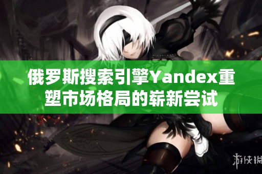 俄罗斯搜索引擎Yandex重塑市场格局的崭新尝试