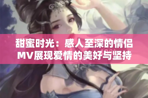 甜蜜时光：感人至深的情侣MV展现爱情的美好与坚持