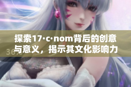 探索17·c·nom背后的创意与意义，揭示其文化影响力