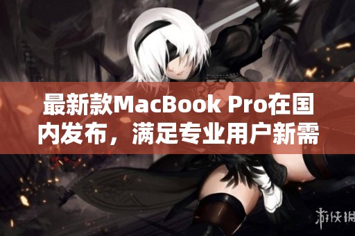 最新款MacBook Pro在国内发布，满足专业用户新需求