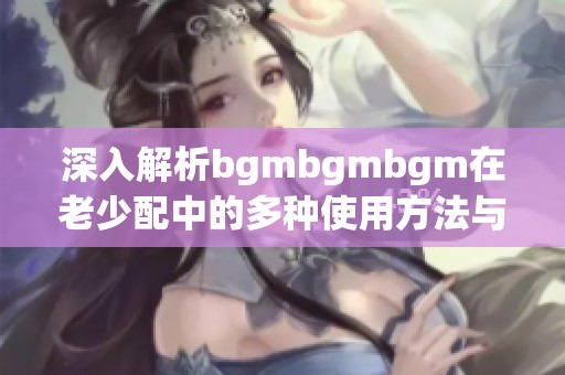 深入解析bgmbgmbgm在老少配中的多种使用方法与技巧