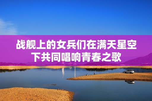 战舰上的女兵们在满天星空下共同唱响青春之歌