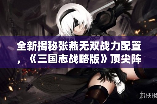 全新揭秘张燕无双战力配置，《三国志战略版》顶尖阵容搭配指南