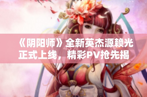 《阴阳师》全新英杰源赖光正式上线，精彩PV抢先揭秘！