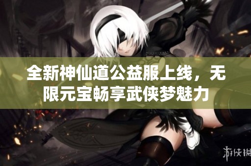 全新神仙道公益服上线，无限元宝畅享武侠梦魅力