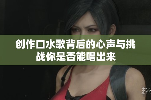 创作口水歌背后的心声与挑战你是否能唱出来